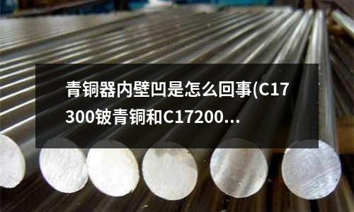 青銅器內(nèi)壁凹是怎么回事(C17300鈹青銅和C17200鈹青銅性能區(qū)別在那里？)