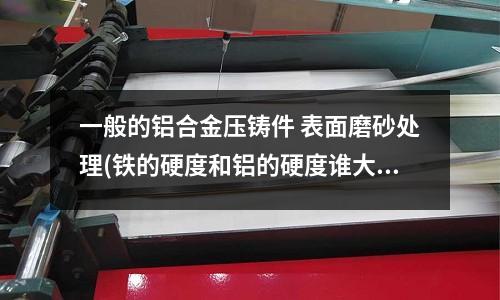 一般的鋁合金壓鑄件 表面磨砂處理(鐵的硬度和鋁的硬度誰大)