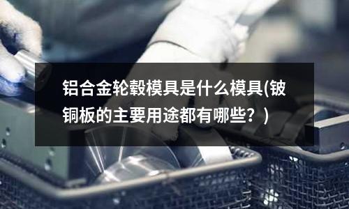 鋁合金輪轂?zāi)＞呤鞘裁茨＞?鈹銅板的主要用途都有哪些？)