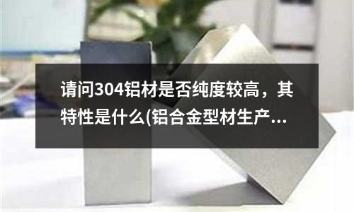 請問304鋁材是否純度較高,其特性是什么(鋁合金型材生產過程)