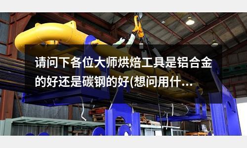 請問下各位大師烘焙工具是鋁合金的好還是碳鋼的好(想問用什么牌號鋁合金材料焊接油箱好)