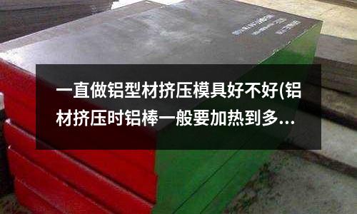 一直做鋁型材擠壓模具好不好(鋁材擠壓時鋁棒一般要加熱到多少度)