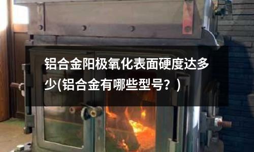 鋁合金陽極氧化表面硬度達(dá)多少(鋁合金有哪些型號？)