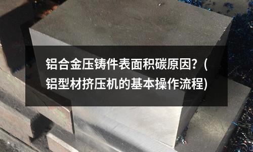 鋁合金壓鑄件表面積碳原因?(鋁型材擠壓機的基本操作流程)