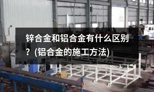 鋅合金和鋁合金有什么區別？(鋁合金的施工方法)
