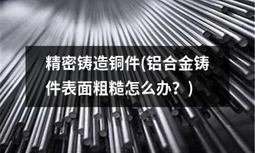 精密鑄造銅件(鋁合金鑄件表面粗糙怎么辦？)
