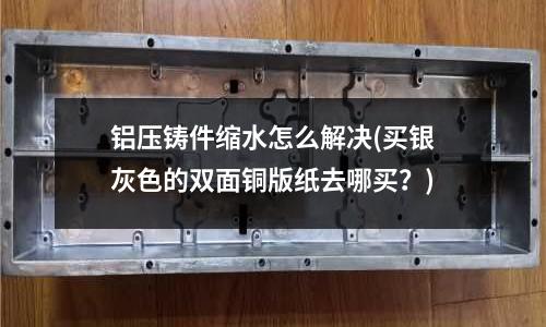 鋁壓鑄件縮水怎么解決(買銀灰色的雙面銅版紙去哪買？)