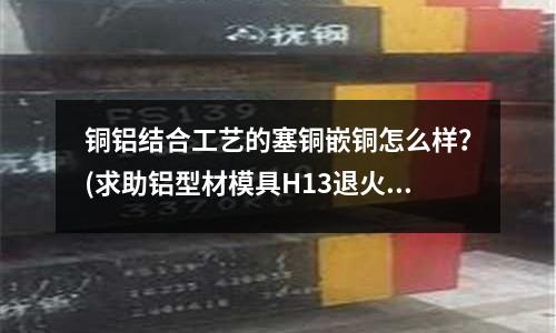 銅鋁結合工藝的塞銅嵌銅怎么樣？(求助鋁型材模具H13退火的溫度)