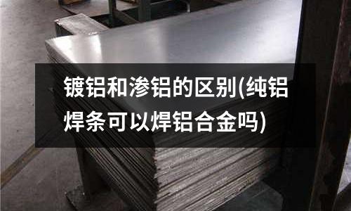 鍍鋁和滲鋁的區別(純鋁焊條可以焊鋁合金嗎)