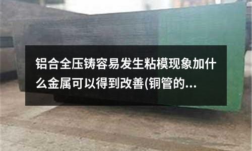 鋁合全壓鑄容易發生粘模現象加什么金屬可以得到改善(銅管的加工費是多少？怎樣計算)