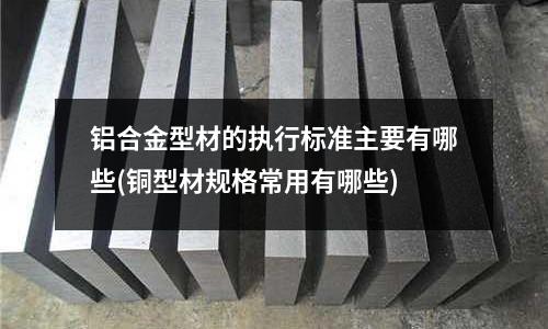鋁合金型材的執(zhí)行標準主要有哪些(銅型材規(guī)格常用有哪些)