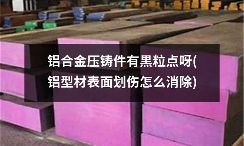 鋁合金壓鑄件有黒粒點呀(鋁型材表面劃傷怎么消除)