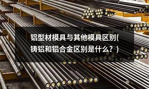 鋁型材模具與其他模具區(qū)別(鑄鋁和鋁合金區(qū)別是什么？)