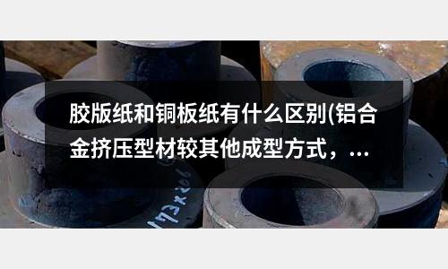膠版紙和銅板紙有什么區別(鋁合金擠壓型材較其他成型方式,具備什么特點?)