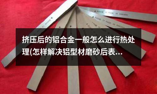 擠壓后的鋁合金一般怎么進行熱處理(怎樣解決鋁型材磨砂后表面出現黑線條？)