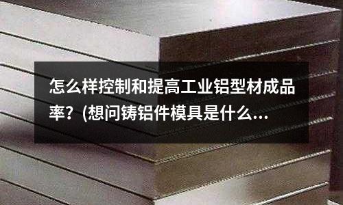 怎么樣控制和提高工業鋁型材成品率？(想問鑄鋁件模具是什么材料)
