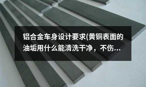 鋁合金車身設計要求(黃銅表面的油垢用什么能清洗干凈,不傷害銅???)