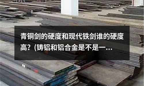青銅劍的硬度和現(xiàn)代鐵劍誰的硬度高？(鑄鋁和鋁合金是不是一樣)