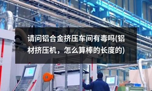 請問鋁合金擠壓車間有毒嗎(鋁材擠壓機，怎么算棒的長度的)