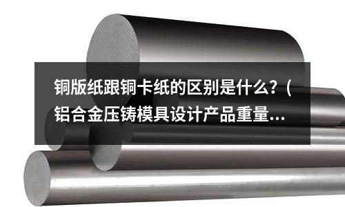 銅版紙跟銅卡紙的區別是什么?(鋁合金壓鑄模具設計產品重量同進交口面積比例是多少?)