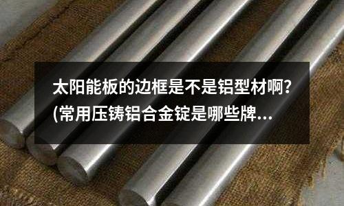 太陽能板的邊框是不是鋁型材啊?(常用壓鑄鋁合金錠是哪些牌號)