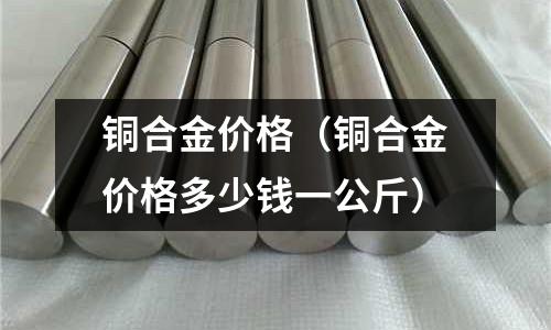 銅合金價格（銅合金價格多少錢一公斤）