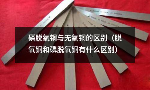 磷脫氧銅與無氧銅的區別（脫氧銅和磷脫氧銅有什么區別）