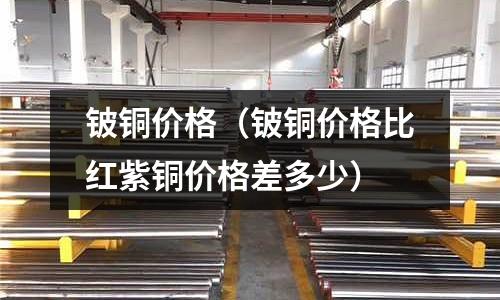 鈹銅價格（鈹銅價格比紅紫銅價格差多少）