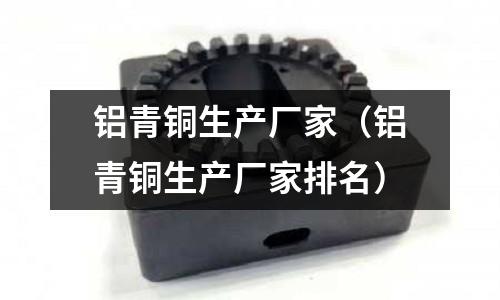 鋁青銅生產廠家（鋁青銅生產廠家排名）