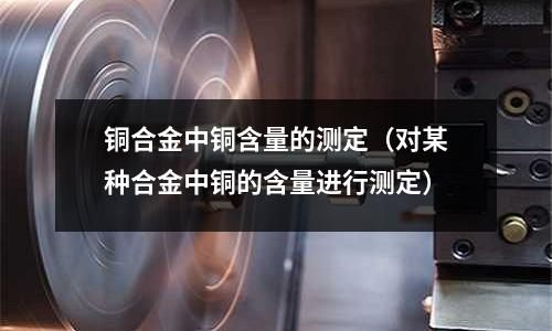 銅合金中銅含量的測定（對某種合金中銅的含量進行測定）