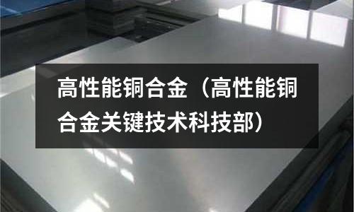 高性能銅合金(高性能銅合金關(guān)鍵技術(shù)科技部)