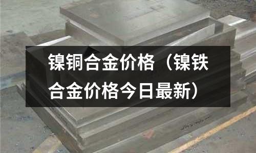 鎳銅合金價(jià)格(鎳鐵合金價(jià)格今日最新)