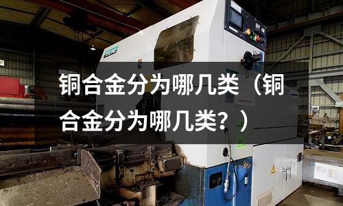銅合金分為哪幾類(銅合金分為哪幾類?)