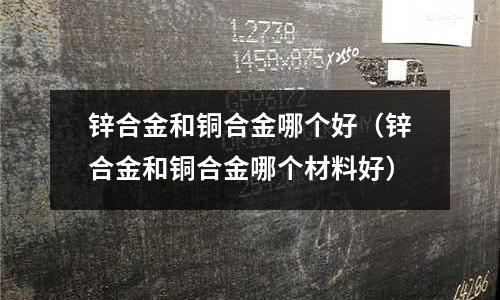 鋅合金和銅合金哪個(gè)好（鋅合金和銅合金哪個(gè)材料好）