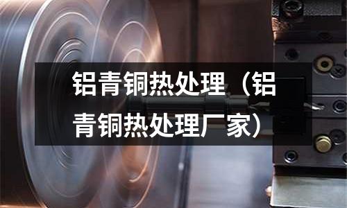 鋁青銅熱處理(鋁青銅熱處理廠家)