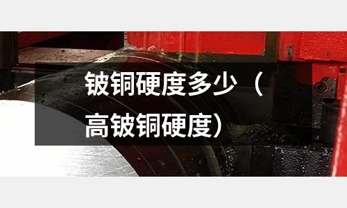 鈹銅硬度多少（高鈹銅硬度）