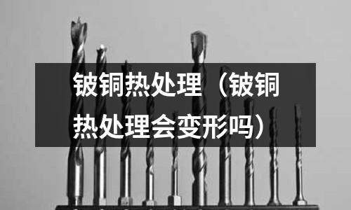 鈹銅熱處理（鈹銅熱處理會變形嗎）