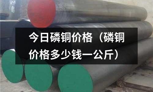 今日磷銅價格（磷銅價格多少錢一公斤）