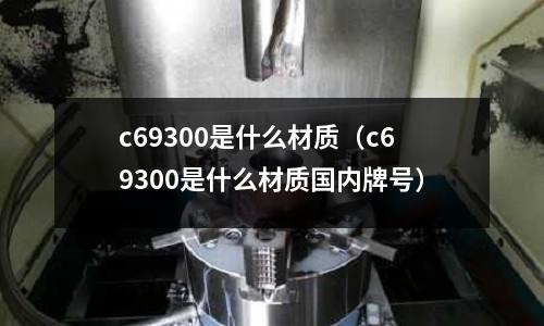 c69300是什么材質（c69300是什么材質國內牌號）