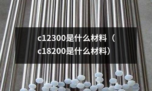 c12300是什么材料（c18200是什么材料）