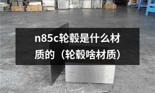 n85c輪轂是什么材質的（輪轂啥材質）