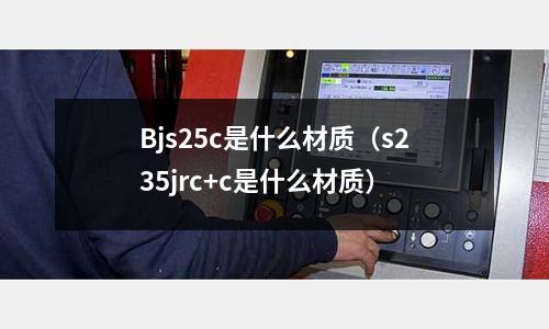 Bjs25c是什么材質(zhì)（s235jrc+c是什么材質(zhì)）