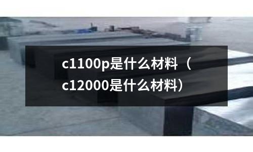 c1100p是什么材料(c12000是什么材料)