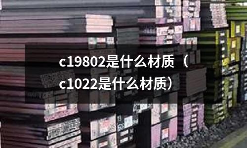 c19802是什么材質(zhì)（c1022是什么材質(zhì)）