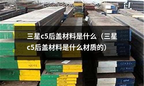 三星c5后蓋材料是什么(三星c5后蓋材料是什么材質(zhì)的)