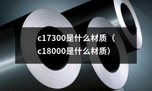 c17300是什么材質(zhì)（c18000是什么材質(zhì)）