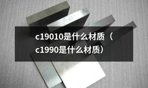 c19010是什么材質(zhì)(c1990是什么材質(zhì))