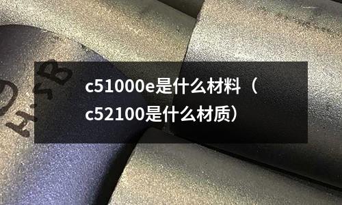 c51000e是什么材料(c52100是什么材質)