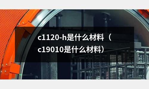 c1120-h是什么材料(c19010是什么材料)