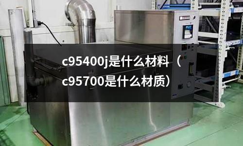 c95400j是什么材料（c95700是什么材質(zhì)）
